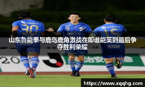 山东鲁能泰与鹿岛鹿角激战在即谁能笑到最后争夺胜利荣耀